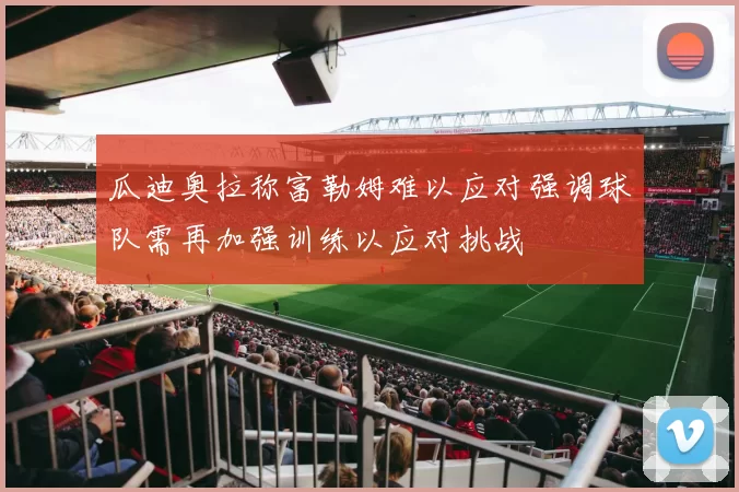 瓜迪奥拉称富勒姆难以应对强调球队需再加强训练以应对挑战