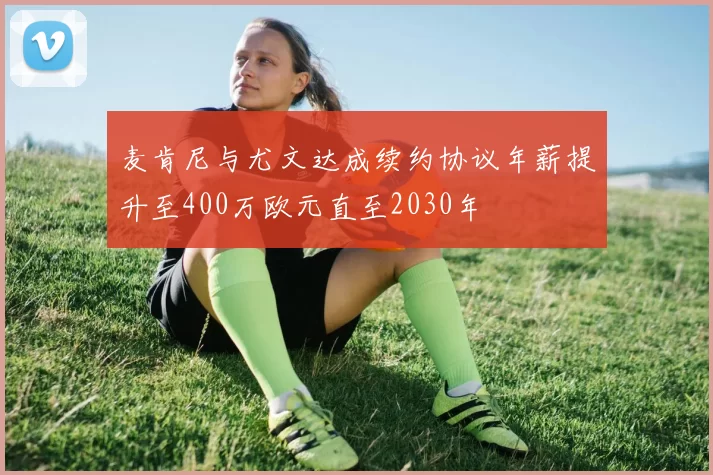 麦肯尼与尤文达成续约协议年薪提升至400万欧元直至2030年
