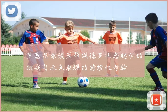 罗塞尼尔谈若昂佩德罗状态起伏的挑战与未来表现的持续性考验