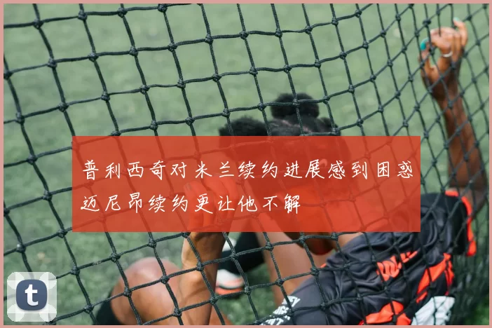 普利西奇对米兰续约进展感到困惑迈尼昂续约更让他不解