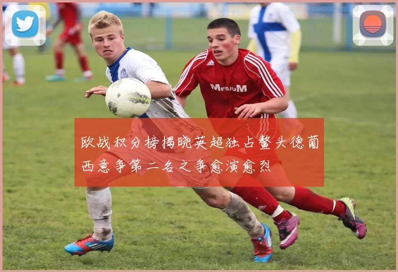 欧战积分榜揭晓英超独占鳌头德葡西意争第二名之争愈演愈烈