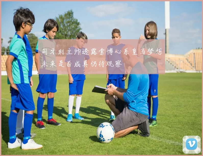 匈牙利主帅透露索博心系皇马梦想未来是否成真仍待观察