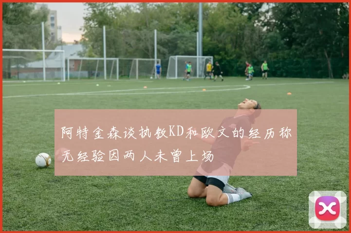阿特金森谈执教KD和欧文的经历称无经验因两人未曾上场