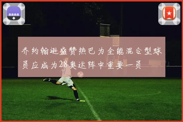 乔约翰逊盛赞热巴为全能混合型球员应成为28奥运阵中重要一员