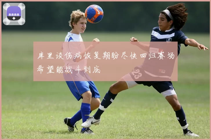 库里谈伤病恢复期盼尽快回归赛场希望能战斗到底