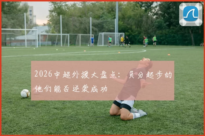 2026中超外援大盘点：负分起步的他们能否逆袭成功