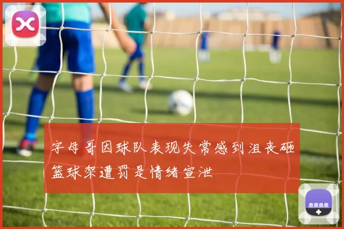 字母哥因球队表现失常感到沮丧砸篮球架遭罚是情绪宣泄
