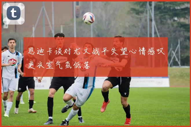 恩迪卡谈对尤文战平失望心情感叹更衣室气氛低落