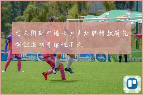 尤文图斯申请卡卢卢红牌特赦有先例但成功可能性不大