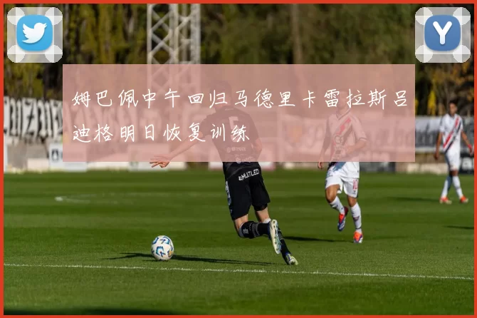 姆巴佩中午回归马德里卡雷拉斯吕迪格明日恢复训练