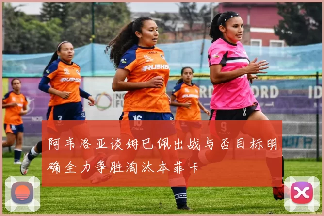 阿韦洛亚谈姆巴佩出战与否目标明确全力争胜淘汰本菲卡