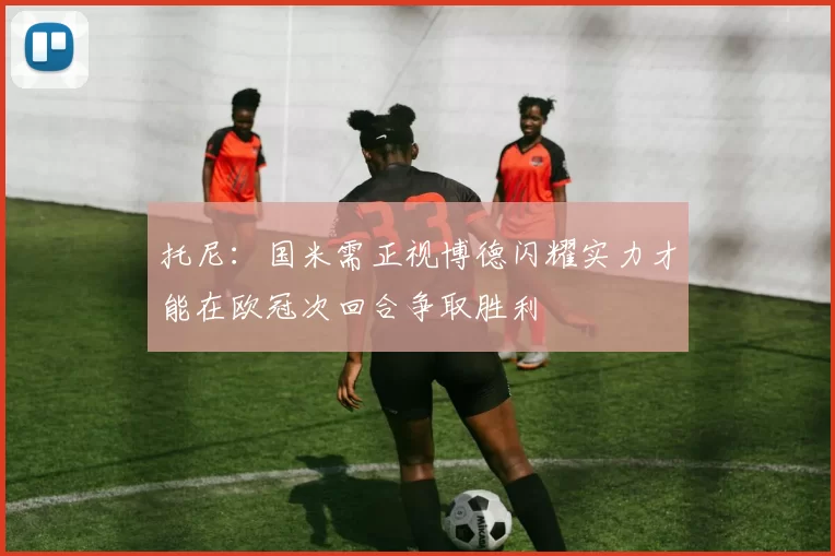 托尼：国米需正视博德闪耀实力才能在欧冠次回合争取胜利