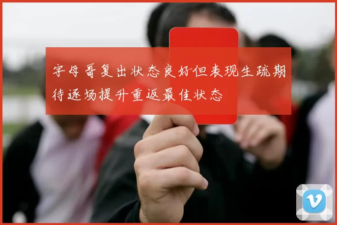 字母哥复出状态良好但表现生疏期待逐场提升重返最佳状态