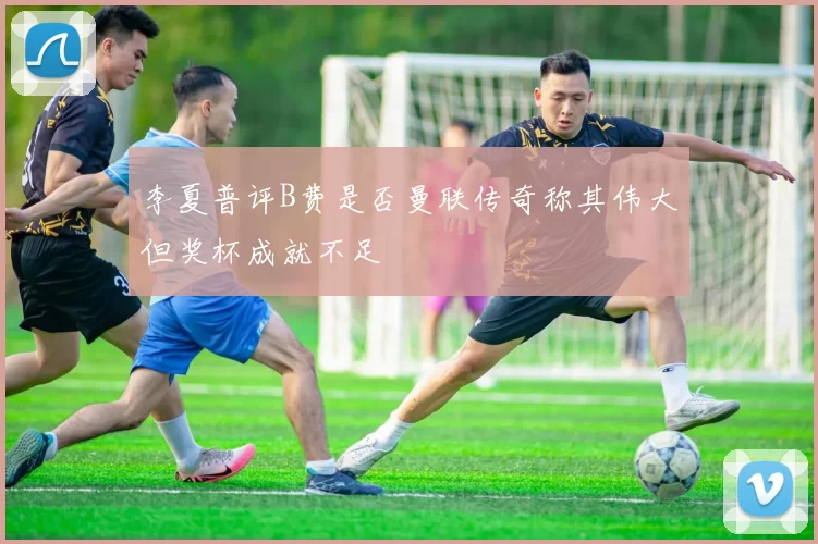 李夏普评B费是否曼联传奇称其伟大但奖杯成就不足