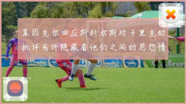 莱因克尔回应斯科尔斯对卡里克的批评或许隐藏着他们之间的恩怨情仇