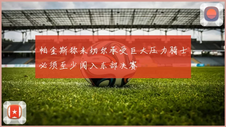 帕金斯称米切尔承受巨大压力骑士必须至少闯入东部决赛
