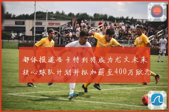 都体报道洛卡特利将成为尤文未来核心球队计划并拟加薪至400万欧元