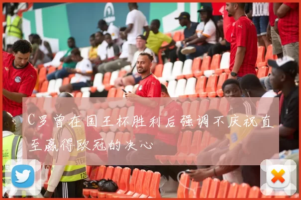 C罗曾在国王杯胜利后强调不庆祝直至赢得欧冠的决心