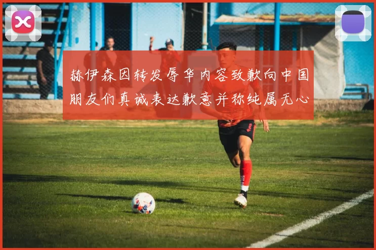 赫伊森因转发辱华内容致歉向中国朋友们真诚表达歉意并称纯属无心之过