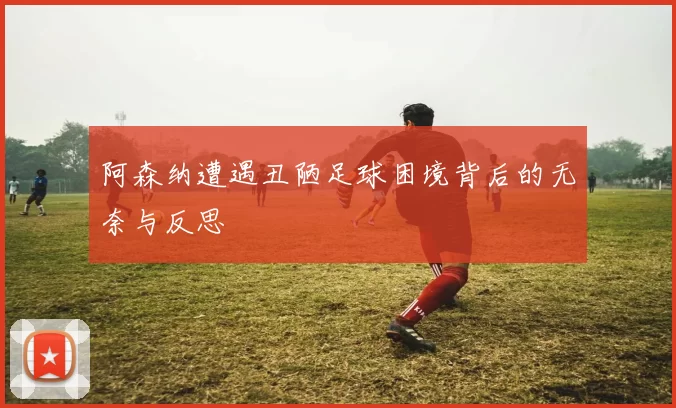阿森纳遭遇丑陋足球困境背后的无奈与反思