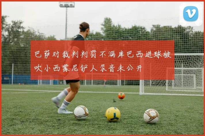 巴萨对裁判判罚不满库巴西进球被吹小西蒙尼铲人录音未公开