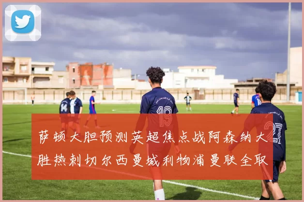 萨顿大胆预测英超焦点战阿森纳大胜热刺切尔西曼城利物浦曼联全取三分