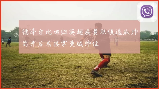 德泽尔比回归英超成曼联候选瓜帅离开后或接掌曼城帅位