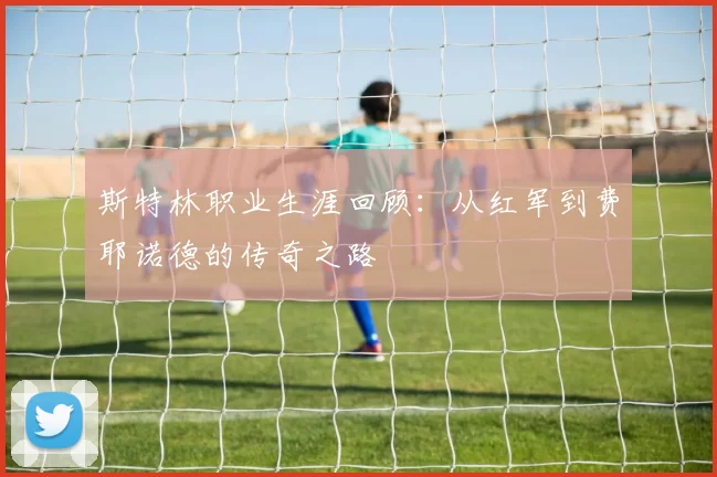 斯特林职业生涯回顾：从红军到费耶诺德的传奇之路