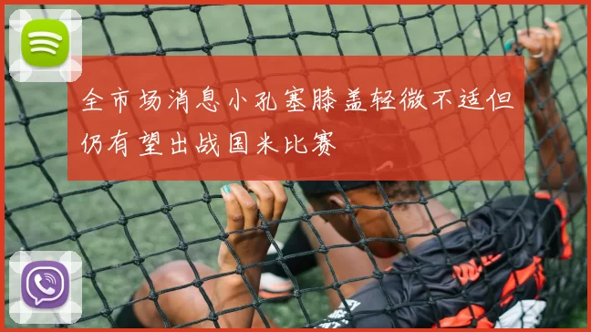 全市场消息小孔塞膝盖轻微不适但仍有望出战国米比赛